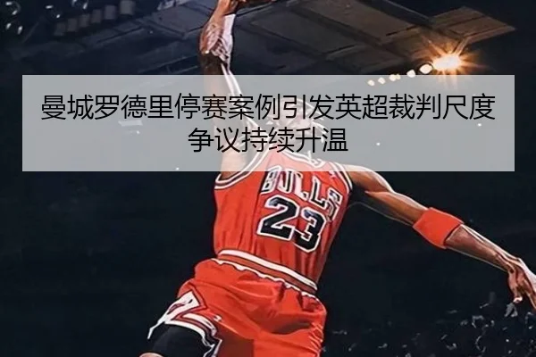 曼城罗德里停赛案例引发英超裁判尺度争议持续升温