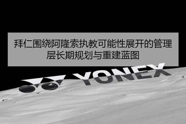 拜仁围绕阿隆索执教可能性展开的管理层长期规划与重建蓝图