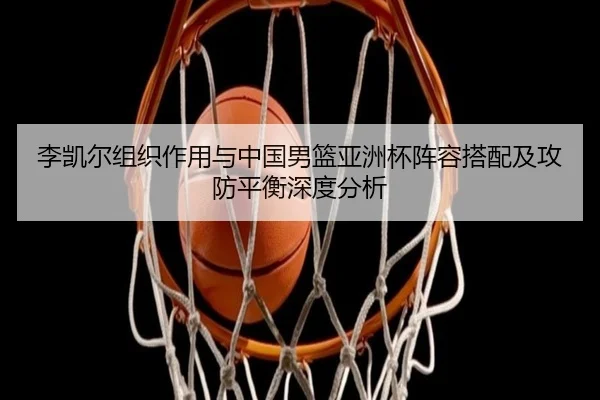 李凯尔组织作用与中国男篮亚洲杯阵容搭配及攻防平衡深度分析