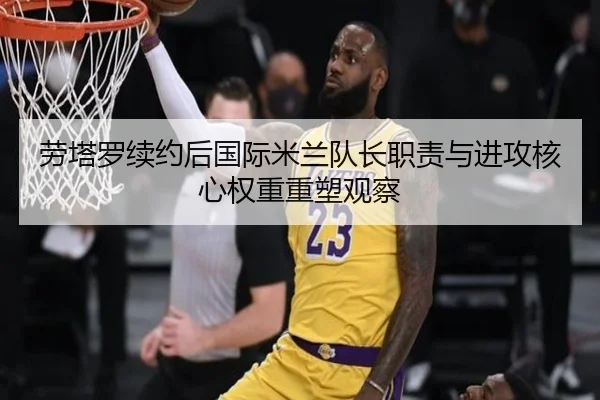 劳塔罗续约后国际米兰队长职责与进攻核心权重重塑观察