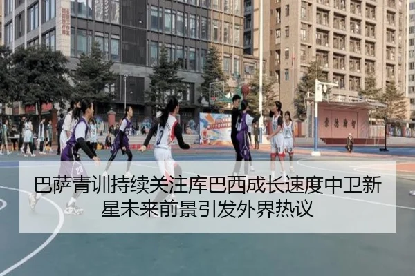 巴萨青训持续关注库巴西成长速度中卫新星未来前景引发外界热议