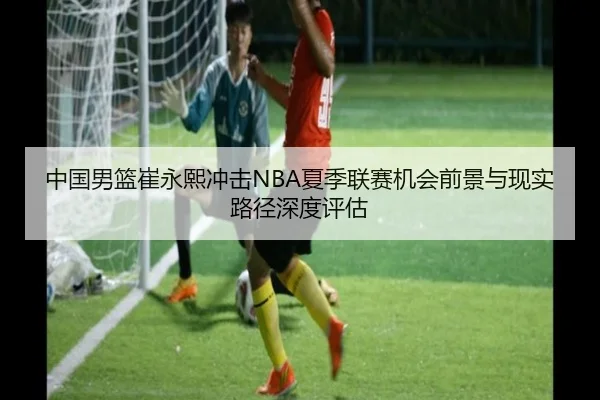 中国男篮崔永熙冲击NBA夏季联赛机会前景与现实路径深度评估