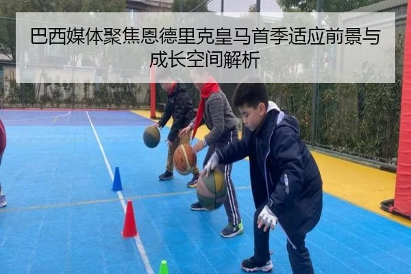巴西媒体聚焦恩德里克皇马首季适应前景与成长空间解析