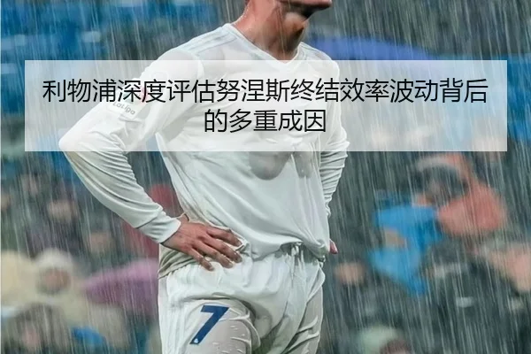 利物浦深度评估努涅斯终结效率波动背后的多重成因