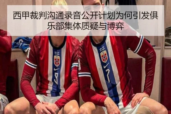 西甲裁判沟通录音公开计划为何引发俱乐部集体质疑与博弈