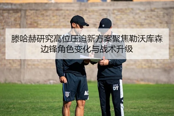 滕哈赫研究高位压迫新方案聚焦勒沃库森边锋角色变化与战术升级